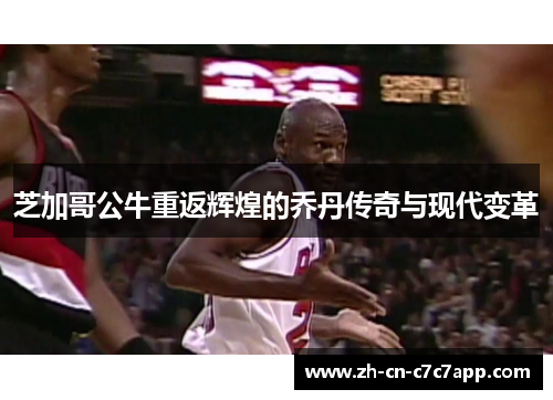 芝加哥公牛重返辉煌的乔丹传奇与现代变革 芝加哥公牛重返辉煌的乔丹传奇与现代变革